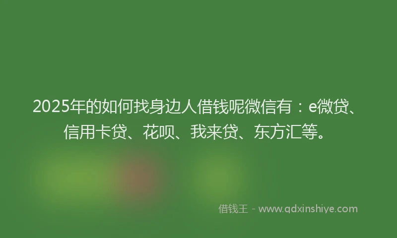 2025年的如何找身边人借钱呢微信有：e微贷、信用卡贷、花呗、我来贷、东方汇等。