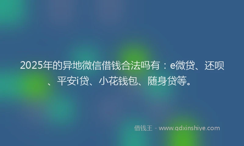 2025年的异地微信借钱合法吗有：e微贷、还呗、平安i贷、小花钱包、随身贷等。