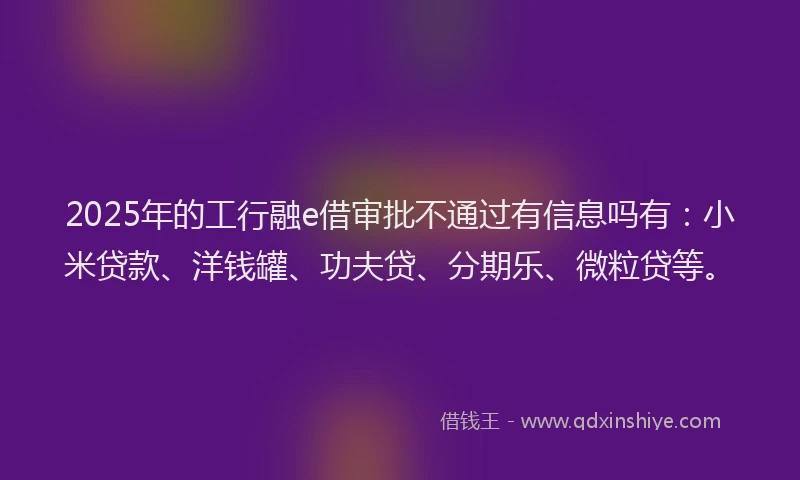 2025年的工行融e借审批不通过有信息吗有：小米贷款、洋钱罐、功夫贷、分期乐、微粒贷等。