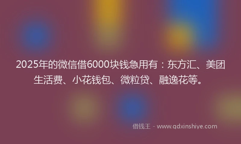 2025年的微信借6000块钱急用有：东方汇、美团生活费、小花钱包、微粒贷、融逸花等。