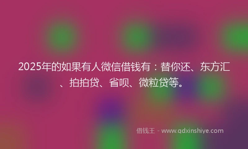 2025年的如果有人微信借钱有：替你还、东方汇、拍拍贷、省呗、微粒贷等。