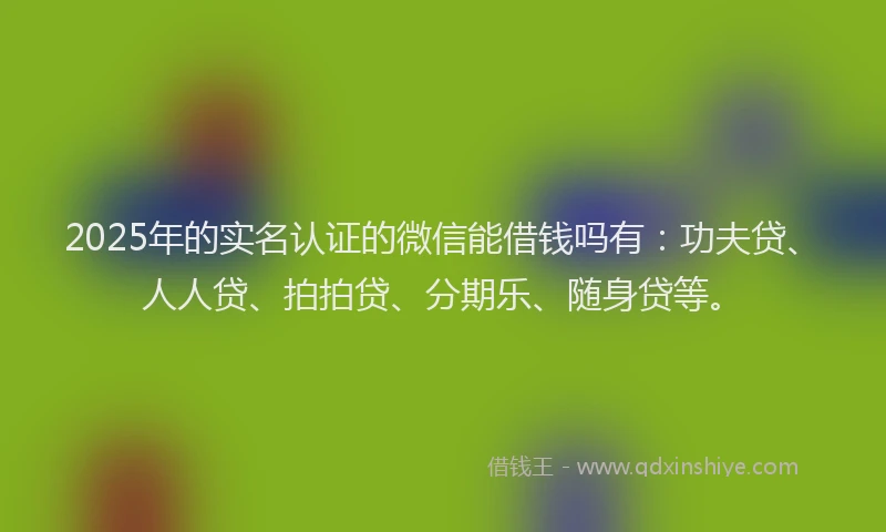 2025年的实名认证的微信能借钱吗有：功夫贷、人人贷、拍拍贷、分期乐、随身贷等。