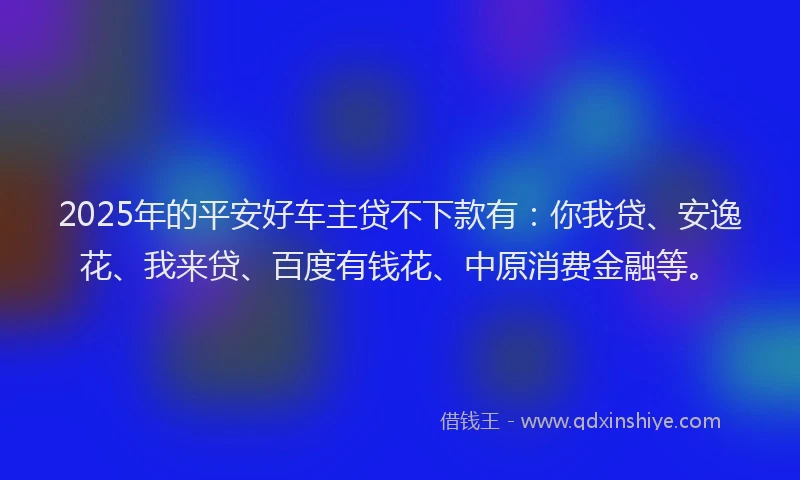 2025年的平安好车主贷不下款有：你我贷、安逸花、我来贷、百度有钱花、中原消费金融等。