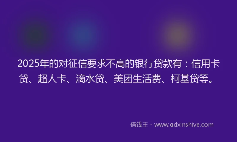 2025年的对征信要求不高的银行贷款有：信用卡贷、超人卡、滴水贷、美团生活费、柯基贷等。