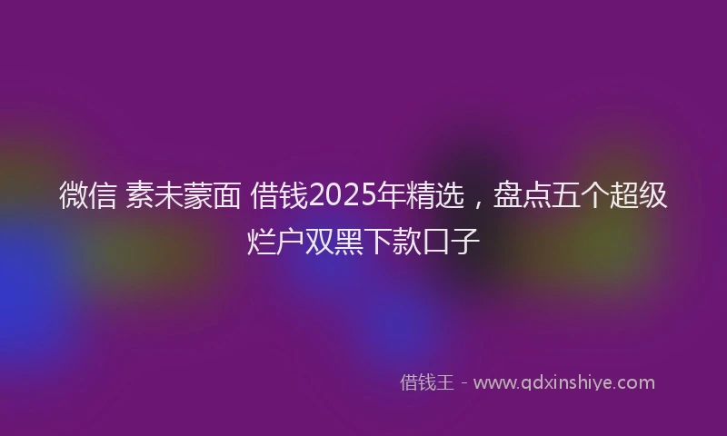 微信 素未蒙面 借钱2025年精选，盘点五个超级烂户双黑下款口子