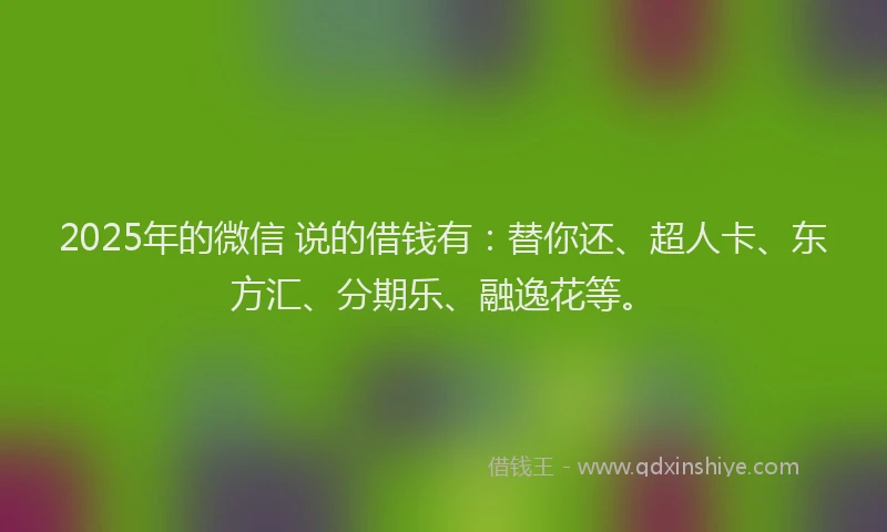 2025年的微信 说的借钱有：替你还、超人卡、东方汇、分期乐、融逸花等。