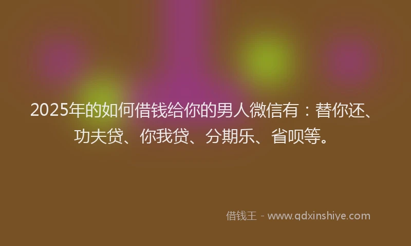 2025年的如何借钱给你的男人微信有：替你还、功夫贷、你我贷、分期乐、省呗等。