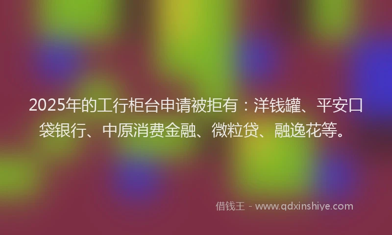 2025年的工行柜台申请被拒有：洋钱罐、平安口袋银行、中原消费金融、微粒贷、融逸花等。