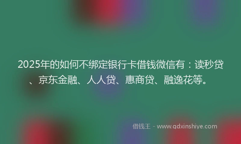 2025年的如何不绑定银行卡借钱微信有：读秒贷、京东金融、人人贷、惠商贷、融逸花等。