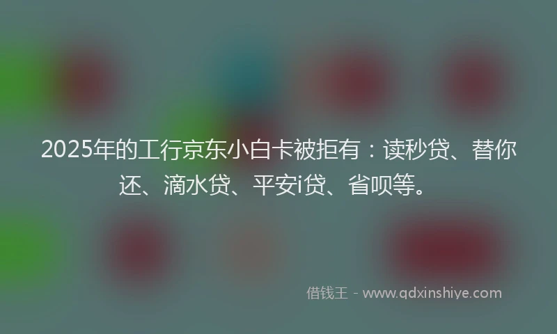 2025年的工行京东小白卡被拒有：读秒贷、替你还、滴水贷、平安i贷、省呗等。