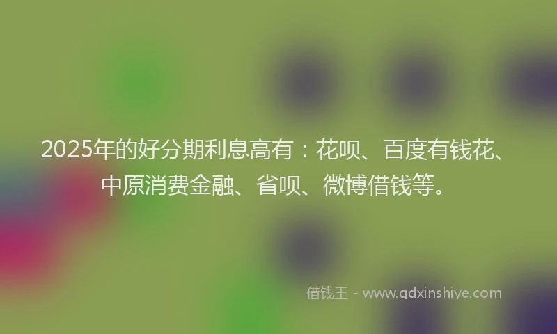 2025年的好分期利息高有：花呗、百度有钱花、中原消费金融、省呗、微博借钱等。