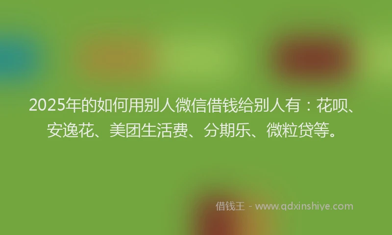 2025年的如何用别人微信借钱给别人有：花呗、安逸花、美团生活费、分期乐、微粒贷等。