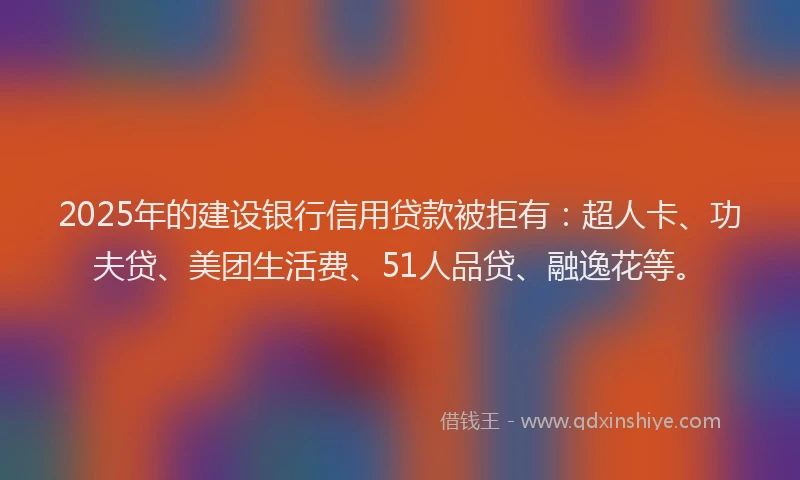 2025年的建设银行信用贷款被拒有：超人卡、功夫贷、美团生活费、51人品贷、融逸花等。