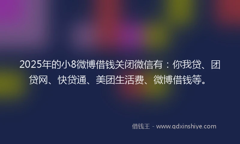 2025年的小8微博借钱关闭微信有：你我贷、团贷网、快贷通、美团生活费、微博借钱等。