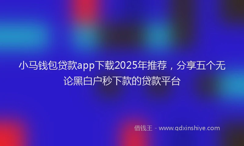 小马钱包贷款app下载2025年推荐，分享五个无论黑白户秒下款的贷款平台