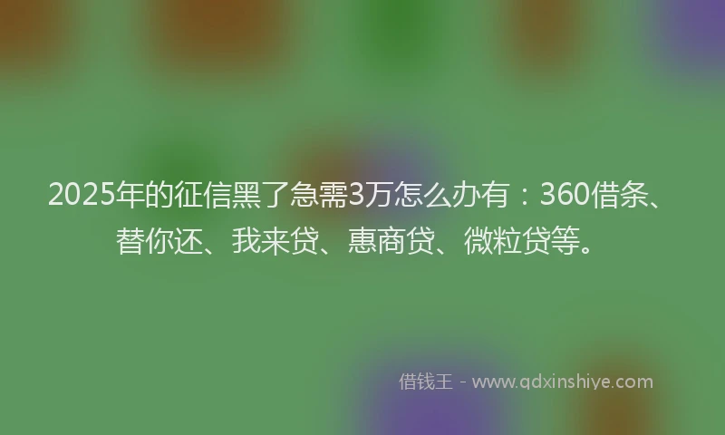 2025年的征信黑了急需3万怎么办有：360借条、替你还、我来贷、惠商贷、微粒贷等。
