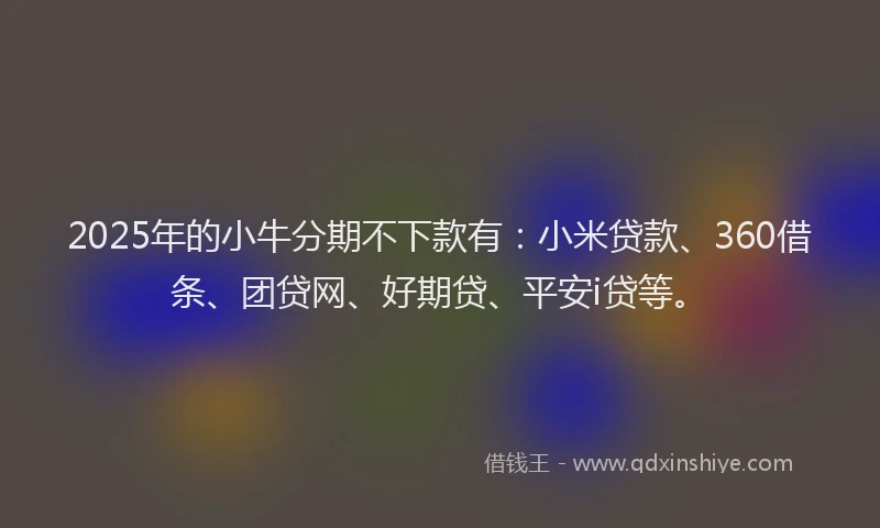 2025年的小牛分期不下款有：小米贷款、360借条、团贷网、好期贷、平安i贷等。