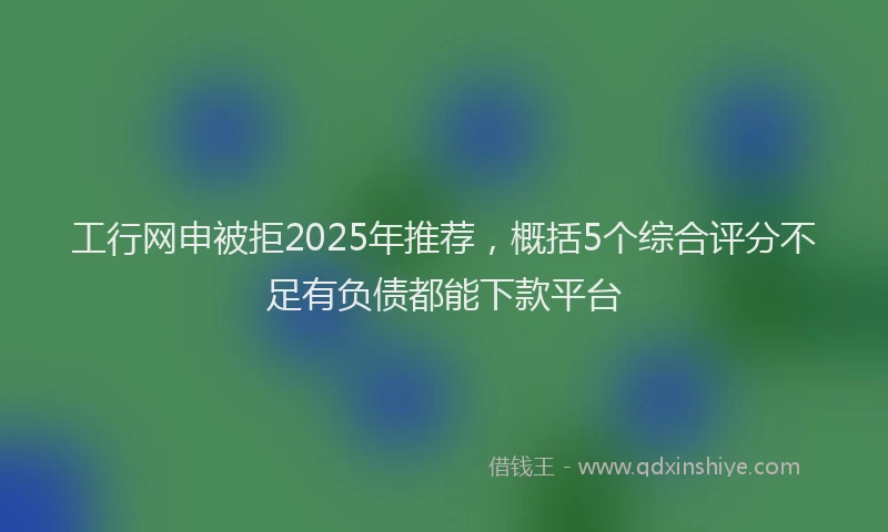 工行网申被拒2025年推荐，概括5个综合评分不足有负债都能下款平台