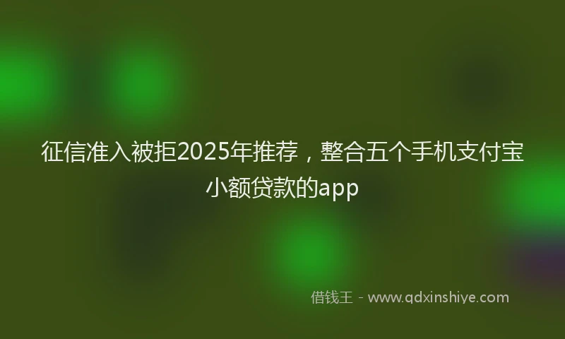 征信准入被拒2025年推荐，整合五个手机支付宝小额贷款的app