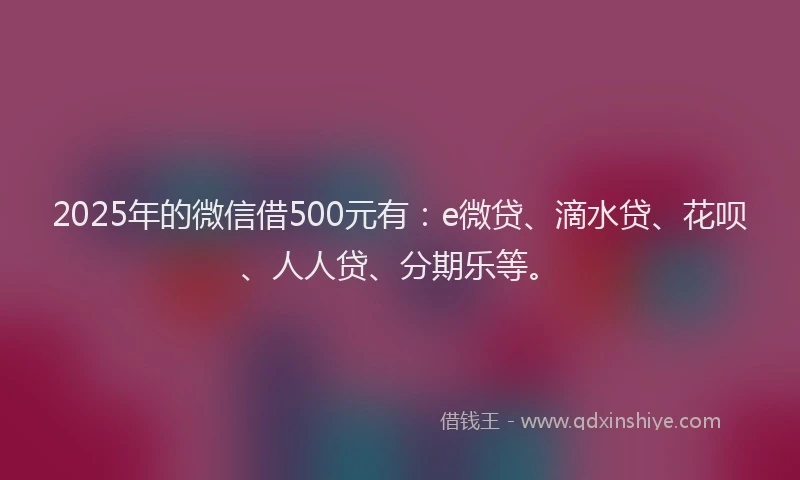 2025年的微信借500元有：e微贷、滴水贷、花呗、人人贷、分期乐等。