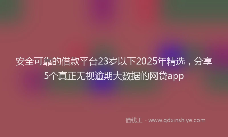 安全可靠的借款平台23岁以下2025年精选，分享5个真正无视逾期大数据的网贷app