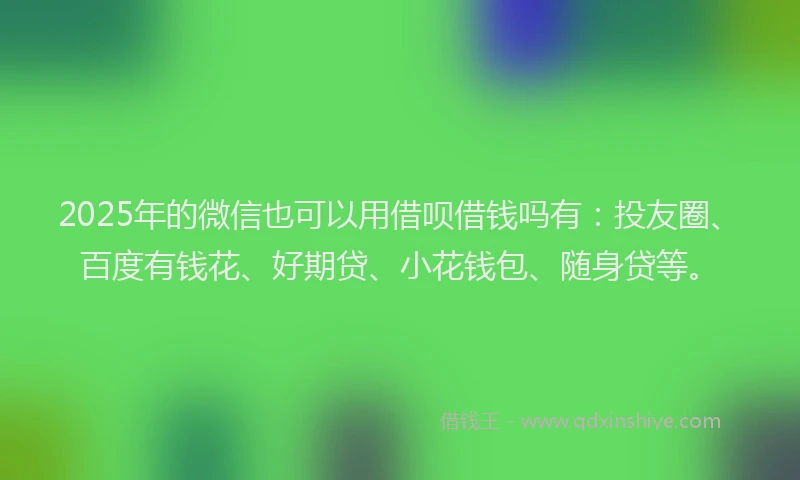 2025年的微信也可以用借呗借钱吗有：投友圈、百度有钱花、好期贷、小花钱包、随身贷等。