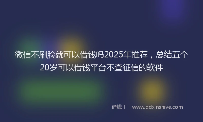 微信不刷脸就可以借钱吗2025年推荐，总结五个20岁可以借钱平台不查征信的软件