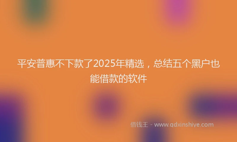 平安普惠不下款了2025年精选，总结五个黑户也能借款的软件