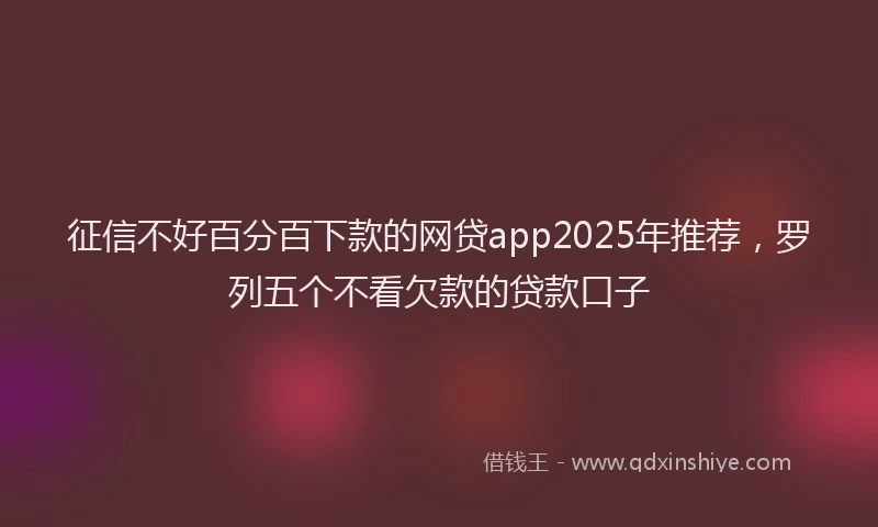 征信不好百分百下款的网贷app2025年推荐，罗列五个不看欠款的贷款口子