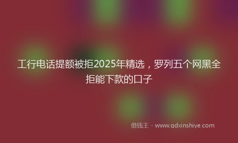 工行电话提额被拒2025年精选，罗列五个网黑全拒能下款的口子