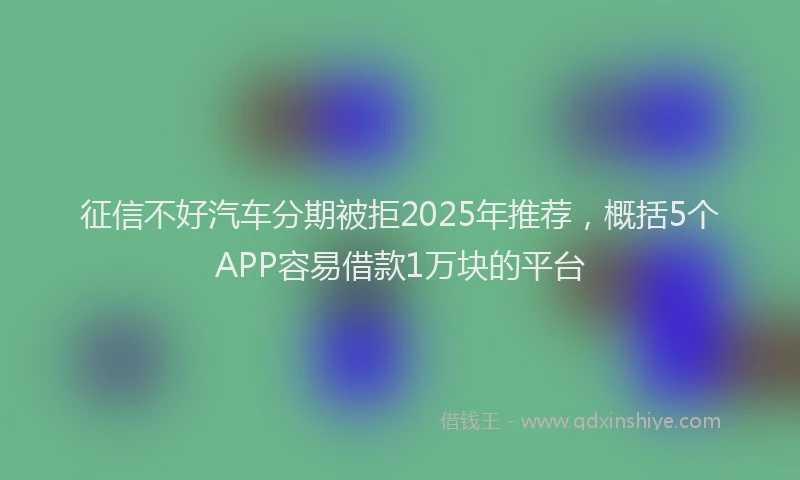 征信不好汽车分期被拒2025年推荐，概括5个APP容易借款1万块的平台