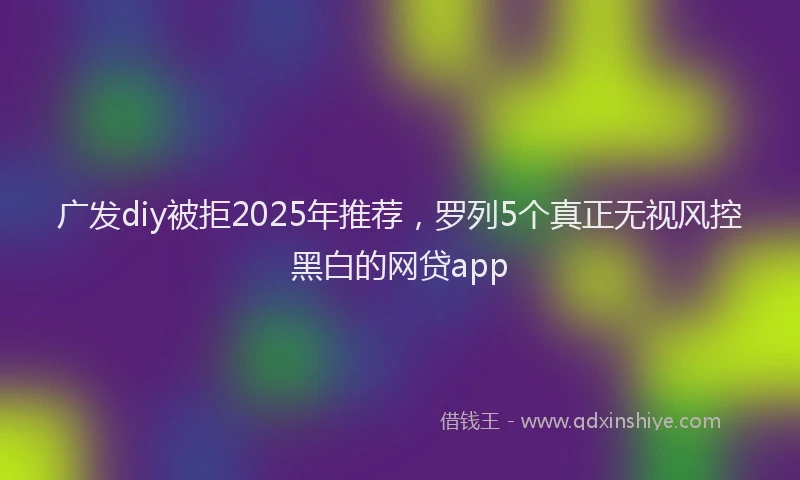 广发diy被拒2025年推荐，罗列5个真正无视风控黑白的网贷app