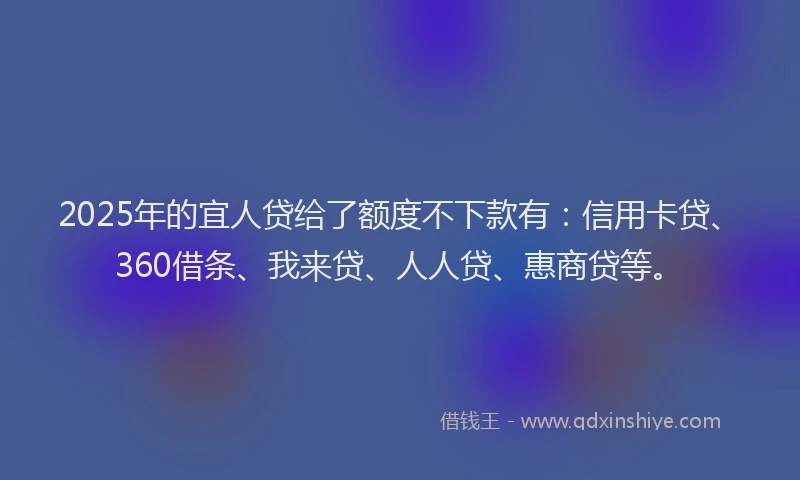 2025年的宜人贷给了额度不下款有：信用卡贷、360借条、我来贷、人人贷、惠商贷等。