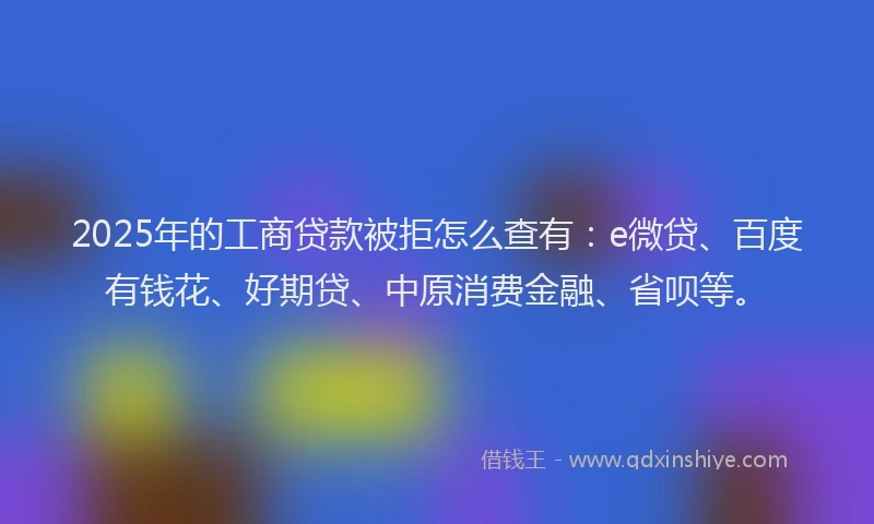 2025年的工商贷款被拒怎么查有：e微贷、百度有钱花、好期贷、中原消费金融、省呗等。