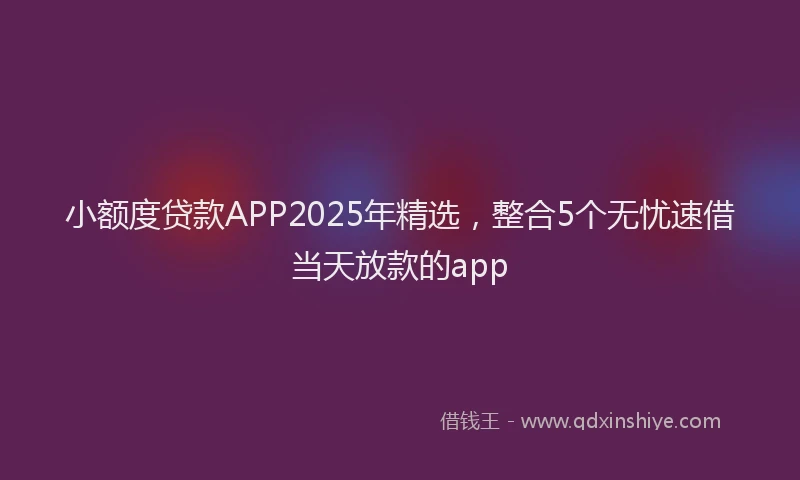 小额度贷款APP2025年精选，整合5个无忧速借当天放款的app