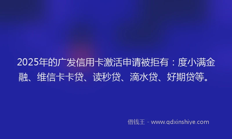 2025年的广发信用卡激活申请被拒有：度小满金融、维信卡卡贷、读秒贷、滴水贷、好期贷等。