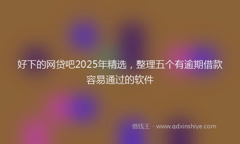 好下的网贷吧2025年精选，整理五个有逾期借款容易通过的软件