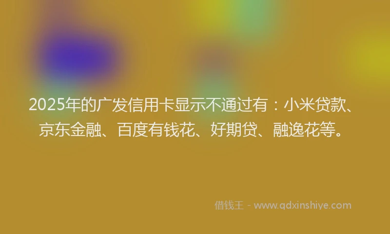 2025年的广发信用卡显示不通过有：小米贷款、京东金融、百度有钱花、好期贷、融逸花等。