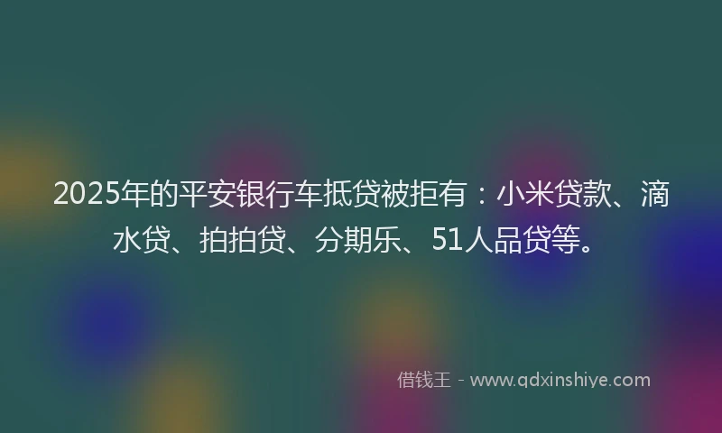 2025年的平安银行车抵贷被拒有：小米贷款、滴水贷、拍拍贷、分期乐、51人品贷等。