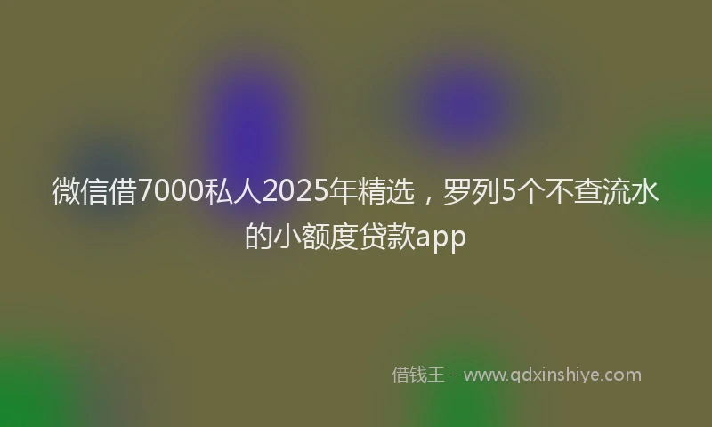 微信借7000私人2025年精选，罗列5个不查流水的小额度贷款app