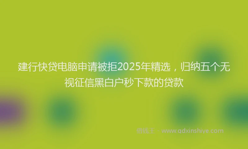 建行快贷电脑申请被拒2025年精选，归纳五个无视征信黑白户秒下款的贷款