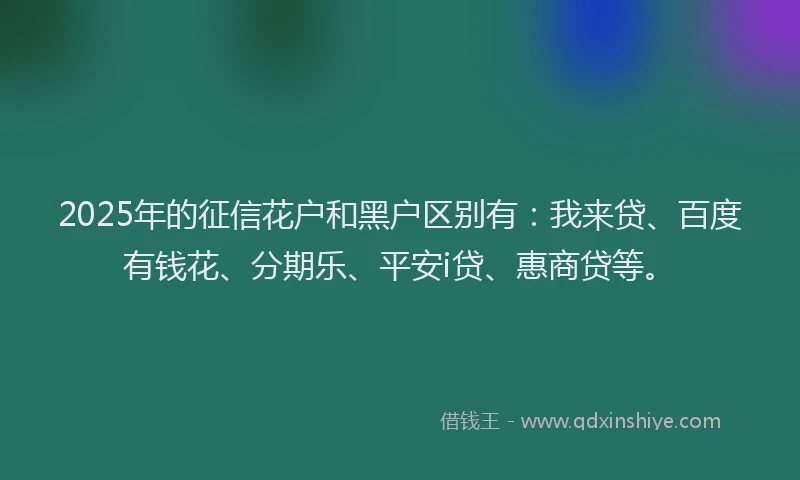 2025年的征信花户和黑户区别有：我来贷、百度有钱花、分期乐、平安i贷、惠商贷等。