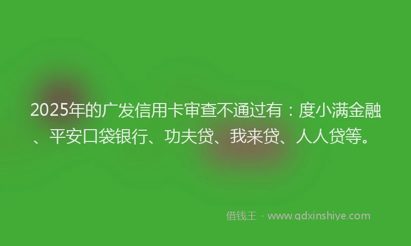 2025年的广发信用卡审查不通过有：度小满金融、平安口袋银行、功夫贷、我来贷、人人贷等。