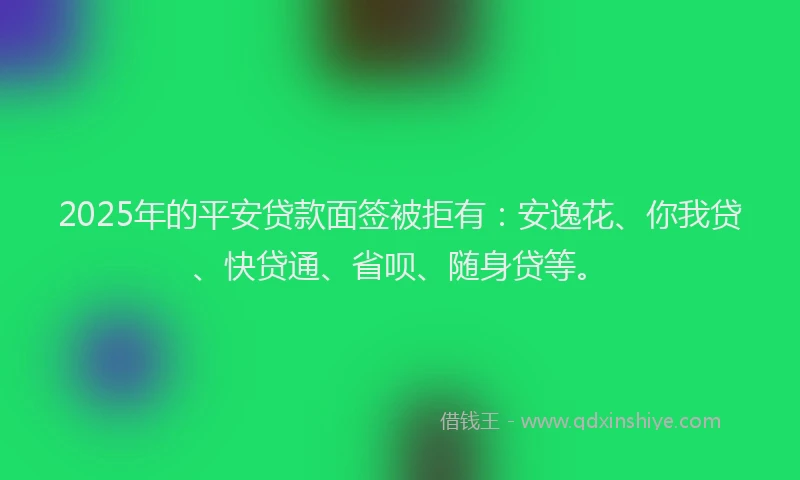 2025年的平安贷款面签被拒有：安逸花、你我贷、快贷通、省呗、随身贷等。