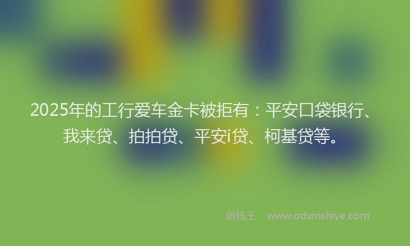 2025年的工行爱车金卡被拒有：平安口袋银行、我来贷、拍拍贷、平安i贷、柯基贷等。