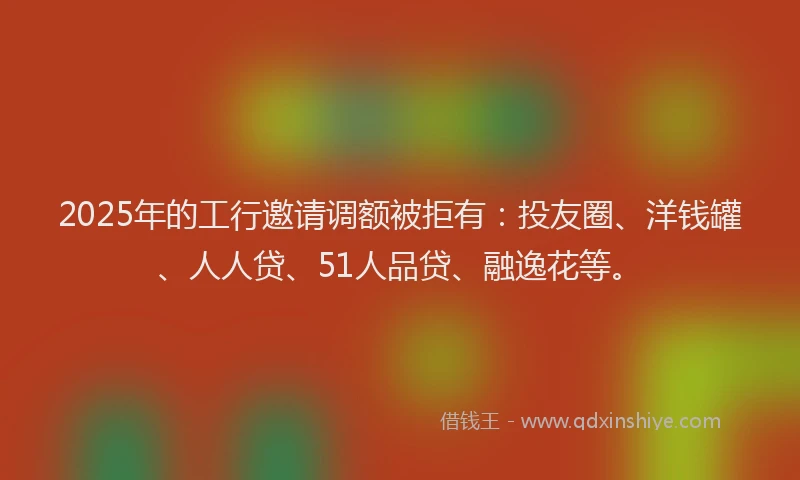 2025年的工行邀请调额被拒有：投友圈、洋钱罐、人人贷、51人品贷、融逸花等。