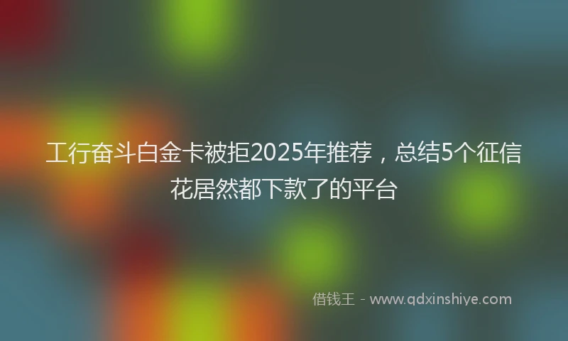 工行奋斗白金卡被拒2025年推荐，总结5个征信花居然都下款了的平台