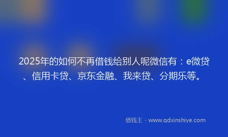 2025年的如何不再借钱给别人呢微信有：e微贷、信用卡贷、京东金融、我来贷、分期乐等。