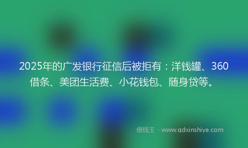 2025年的广发银行征信后被拒有：洋钱罐、360借条、美团生活费、小花钱包、随身贷等。