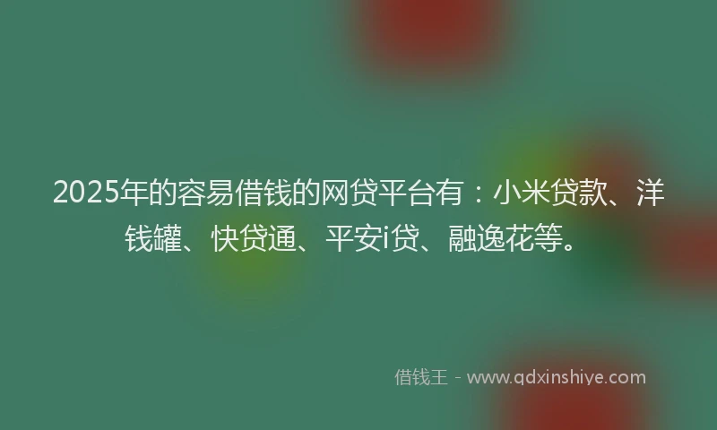 2025年的容易借钱的网贷平台有：小米贷款、洋钱罐、快贷通、平安i贷、融逸花等。